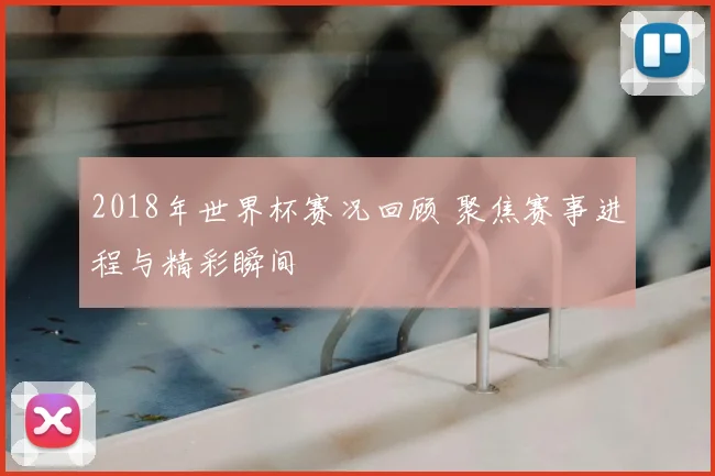 2018年世界杯赛况回顾 聚焦赛事进程与精彩瞬间