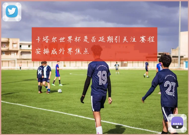 卡塔尔世界杯是否延期引关注 赛程安排成外界焦点