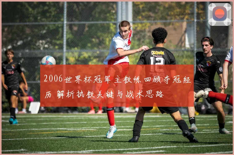 2006世界杯冠军主教练回顾夺冠经历 解析执教关键与战术思路