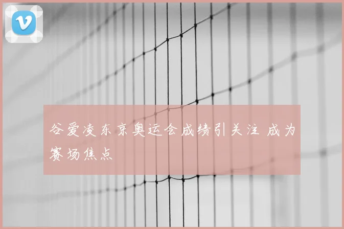 谷爱凌东京奥运会成绩引关注 成为赛场焦点