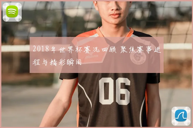 2018年世界杯赛况回顾 聚焦赛事进程与精彩瞬间