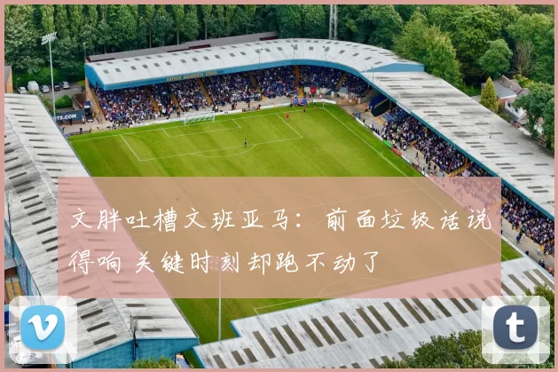 文胖吐槽文班亚马:前面垃圾话说得响 关键时刻却跑不动了